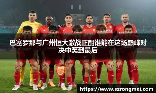 巴塞罗那与广州恒大激战正酣谁能在这场巅峰对决中笑到最后